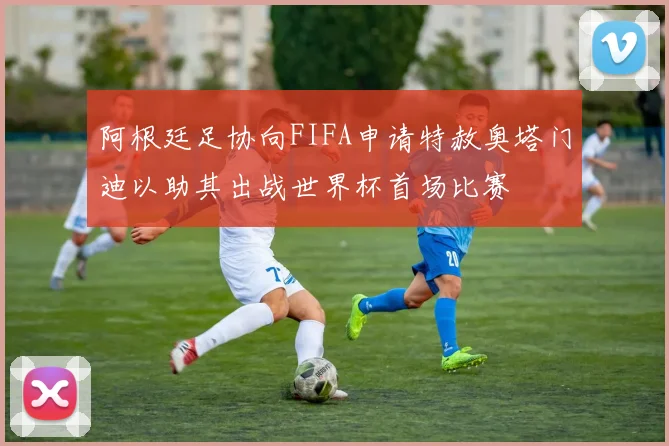 阿根廷足协向FIFA申请特赦奥塔门迪以助其出战世界杯首场比赛