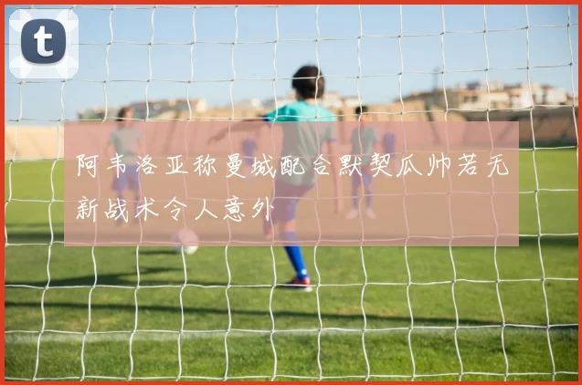 阿韦洛亚称曼城配合默契瓜帅若无新战术令人意外