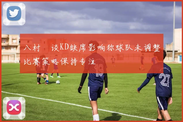 八村塁谈KD缺席影响称球队未调整比赛策略保持专注
