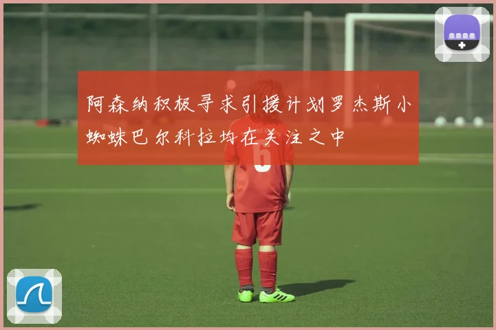 阿森纳积极寻求引援计划罗杰斯小蜘蛛巴尔科拉均在关注之中