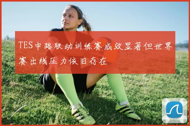 TES中路联动训练赛成效显著但世界赛出线压力依旧存在