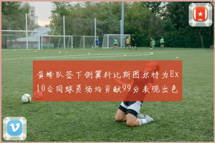 黄蜂队签下侧翼科比斯图尔特为Ex10合同球员场均贡献99分表现出色