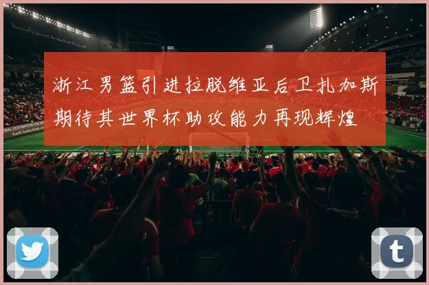 浙江男篮引进拉脱维亚后卫扎加斯期待其世界杯助攻能力再现辉煌