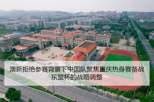 澳新拒绝参赛背景下中国队聚焦重庆热身赛备战东盟杯的战略调整