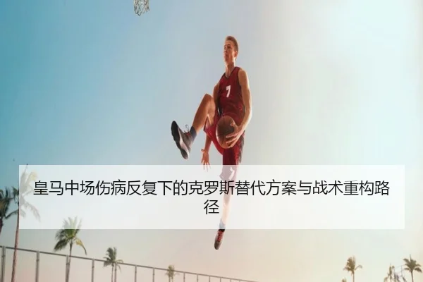 皇马中场伤病反复下的克罗斯替代方案与战术重构路径