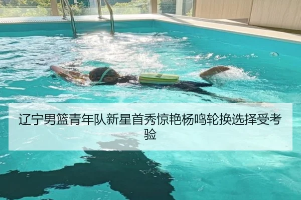 辽宁男篮青年队新星首秀惊艳杨鸣轮换选择受考验